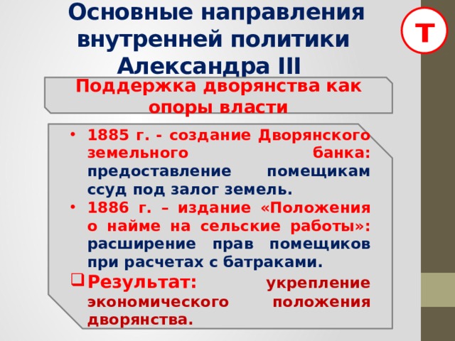 т  Основные направления внутренней политики Александра III Поддержка дворянства как опоры власти 1885 г. - создание Дворянского земельного банка: предоставление помещикам ссуд под залог земель. 1886 г. – издание «Положения о найме на сельские работы»: расширение прав помещиков при расчетах с батраками. Результат:  укрепление экономического положения дворянства. 