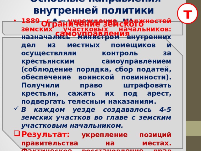 т  Основные направления внутренней политики Александра III Ограничение земского самоуправления  1889 г. - учреждение должностей земских участковых начальников: назначались министром внутренних дел из местных помещиков и осуществляли контроль за  крестьянским самоуправлением (соблюдение порядка, сбор податей, обеспечение воинской повинности). Получили право штрафовать крестьян, сажать их под арест, подвергать телесным наказаниям. В каждом уезде создавалось 4-5 земских участков во главе с земским участковым начальником. Результат:  укрепление позиций правительства на местах. Фактическое восстановление прав помещика по отношению к крестьянам.  