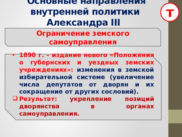 т  Основные направления внутренней политики Александра III Ограничение земского самоуправления 1890 г. – издание нового «Положения о губернских и уездных земских учреждениях»: изменения в земской избирательной системе (увеличение числа депутатов от дворян и их сокращение от других сословий). Результат:  укрепление позиций дворянства в органах самоуправления.  