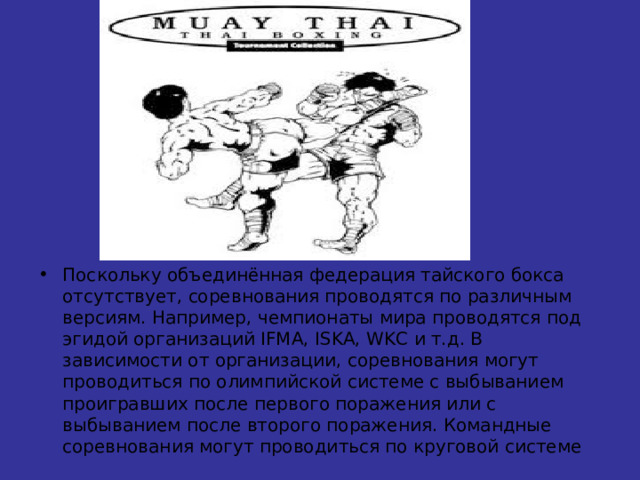 Поскольку объединённая федерация тайского бокса отсутствует, соревнования проводятся по различным версиям. Например, чемпионаты мира проводятся под эгидой организаций IFMA, ISKA, WKC и т.д. В зависимости от организации, соревнования могут проводиться по олимпийской системе с выбыванием проигравших после первого поражения или с выбыванием после второго поражения. Командные соревнования могут проводиться по круговой системе 