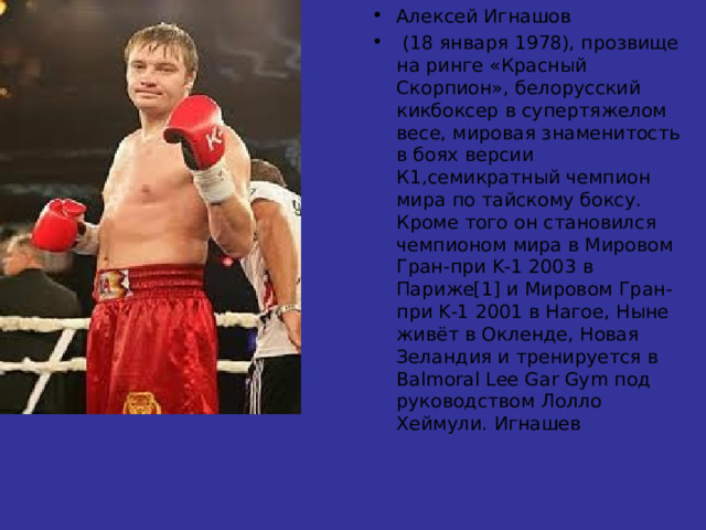 Алексей Игнашов  (18 января 1978), прозвище на ринге «Красный Скорпион», белорусский кикбоксер в супертяжелом весе, мировая знаменитость в боях версии К1,семикратный чемпион мира по тайскому боксу. Кроме того он становился чемпионом мира в Мировом Гран-при K-1 2003 в Париже[1] и Мировом Гран-при K-1 2001 в Нагое, Ныне живёт в Окленде, Новая Зеландия и тренируется в Balmoral Lee Gar Gym под руководством Лолло Хеймули. Игнашев 