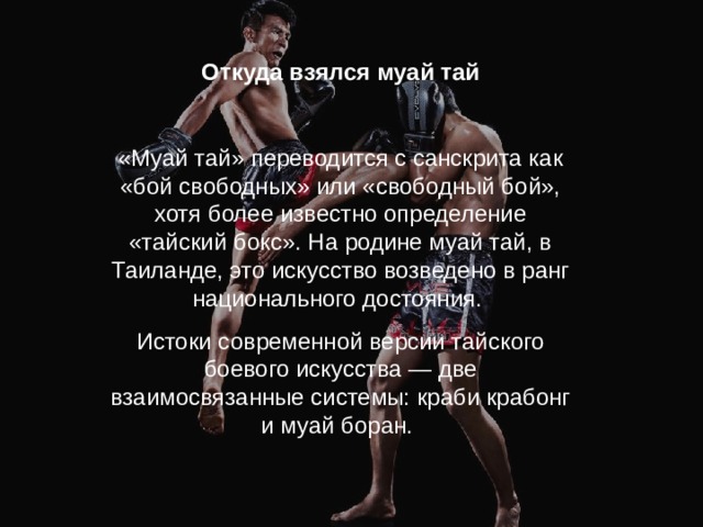 Откуда взялся муай тай «Муай тай» переводится с санскрита как «бой свободных» или «свободный бой», хотя более известно определение «тайский бокс». На родине муай тай, в Таиланде, это искусство возведено в ранг национального достояния. Истоки современной версии тайского боевого искусства — две взаимосвязанные системы: краби крабонг и муай боран. 