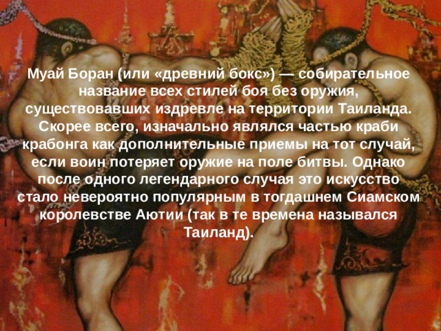 Муай Боран (или «древний бокс») — собирательное название всех стилей боя без оружия, существовавших издревле на территории Таиланда. Скорее всего, изначально являлся частью краби крабонга как дополнительные приемы на тот случай, если воин потеряет оружие на поле битвы. Однако после одного легендарного случая это искусство стало невероятно популярным в тогдашнем Сиамском королевстве Аютии (так в те времена назывался Таиланд).   