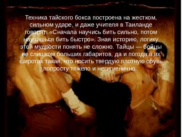 Техника тайского бокса построена на жестком, сильном ударе, и даже учителя в Таиланде говорят: «Сначала научись бить сильно, потом научишься бить быстро». Зная историю, логику этой мудрости понять не сложно. Тайцы — бойцы не слишком больших габаритов, да и погода в их широтах такая, что носить твердую плотную обувь попросту тяжело и негигиенично. 