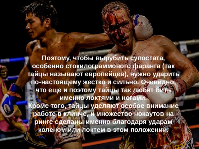Поэтому, чтобы вырубить супостата, особенно стокилограммового фаранга (так тайцы называют европейцев), нужно ударить по-настоящему жестко и сильно. Очевидно, что еще и поэтому тайцы так любят бить именно локтями и ногами. Кроме того, тайцы уделяют особое внимание работе в клинче, и множество нокаутов на ринге сделаны именно благодаря ударам коленом или локтем в этом положении. 