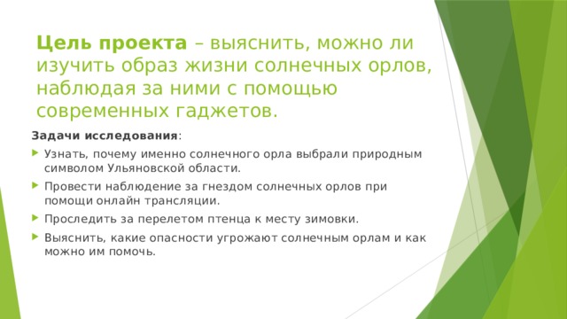 Цель проекта – выяснить, можно ли изучить образ жизни солнечных орлов, наблюдая за ними с помощью современных гаджетов.  Задачи исследования : Узнать, почему именно солнечного орла выбрали природным символом Ульяновской области. Провести наблюдение за гнездом солнечных орлов при помощи онлайн трансляции. Проследить за перелетом птенца к месту зимовки. Выяснить, какие опасности угрожают солнечным орлам и как можно им помочь. 