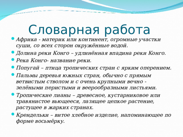 Словарная работа Африка - материк или континент, огромные участки суши, со всех сторон окружённые водой. Долина реки Конго – удлинённая впадина реки Конго. Река Конго- название реки. Попугай – птица тропических стран с ярким оперением. Пальмы деревья южных стран, обычно с прямым ветвистым стволом и с очень крупными вечно - зелёными перистыми и веерообразными листьями. Тропические лианы – древесное, кустарниковое или травянистое вьющееся, лазящее цепкое растение, растущее в жарких странах. Крендельки – витое хлебное изделие, напоминающее по форме восьмёрку. 