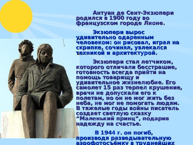  Антуан де Сент-Экзюпери родился в 1900 году во французском городе Лионе.   Экзюпери вырос удивительно одаренным человеком: он рисовал, играл на скрипке, сочинял, увлекался техникой и архитектурой.   Экзюпери стал летчиком, которого отличали бесстрашие, готовность всегда прийти на помощь товарищу и удивительное жизнелюбие. Его самолет 15 раз терпел крушение, врачи не допускали его к полетам, но он не мог жить без неба, не мог не помогать людям. В тяжелые годы войны писатель создает светлую сказку “Маленький принц”, подарив надежду на счастье.   В 1944 г. он погиб, производя разведывательную аэрофотосъёмку в труднейших фронтовых условиях.  