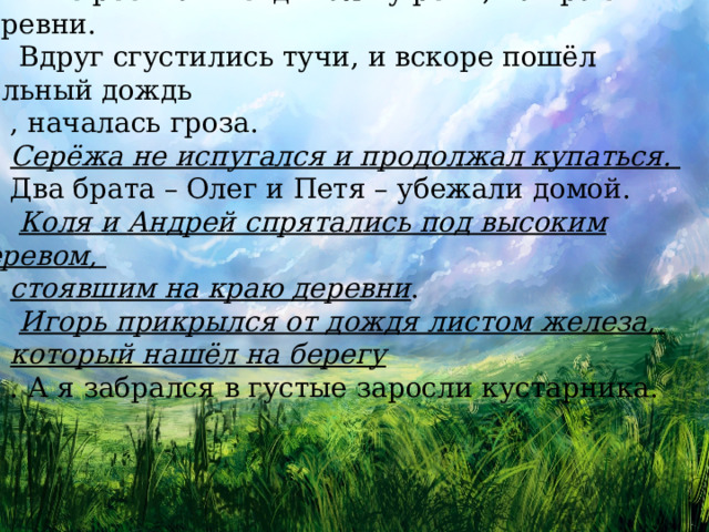 Мы с ребятами отдыхали у реки, на краю деревни.  Вдруг сгустились тучи, и вскоре пошёл сильный дождь , началась гроза. Серёжа не испугался и продолжал купаться. Два брата – Олег и Петя – убежали домой.  Коля и Андрей спрятались под высоким деревом, стоявшим на краю деревни .  Игорь прикрылся от дождя листом железа, который нашёл на берегу . А я забрался в густые заросли кустарника. 