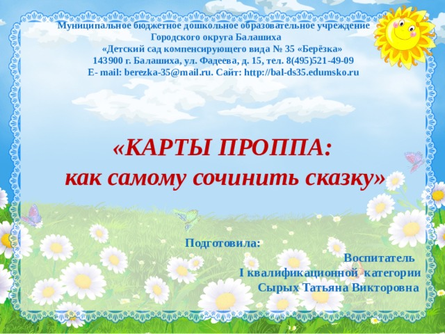  Муниципальное бюджетное дошкольное образовательное учреждение  Городского округа Балашиха  «Детский сад компенсирующего вида № 35 «Берёзка»  143900 г. Балашиха, ул. Фадеева, д. 15, тел. 8(495)521-49-09  Е- mail: berezka-35@mail.ru. Сайт: http://bal-ds35.edumsko.ru «КАРТЫ ПРОППА:  как самому сочинить сказку»  Подготовила:  Воспитатель I квалификационной категории  Сырых Татьяна Викторовна  