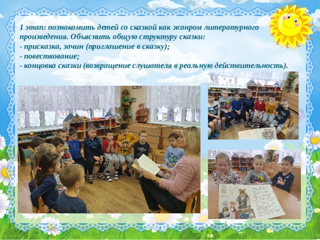 1 этап: познакомить детей со сказкой как жанром литературного произведения. Объяснить общую структуру сказки:  - присказка, зачин (приглашение в сказку);  - повествование;  - концовка сказки (возвращение слушателя в реальную действительность). 