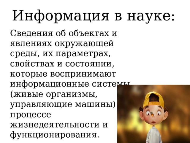 Информация в науке: Сведения об объектах и явлениях окружающей среды, их параметрах, свойствах и состоянии, которые воспринимают информационные системы (живые организмы, управляющие машины) в процессе жизнедеятельности и функционирования. 