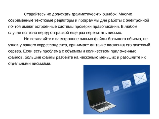  Старайтесь не допускать грамматических ошибок. Многие современные текстовые редакторы и программы для работы с электронной почтой имеют встроенные системы проверки правописания. В любом случае полезно перед отправкой еще раз перечитать письмо.  Не вставляйте в электронное письмо файлы большого объема, не узнав у вашего корреспондента, принимает ли такие вложения его почтовый сервер. Если есть проблема с объемом и количеством приложенных файлов, большие файлы разбейте на несколько меньших и разошлите их отдельными письмами. 