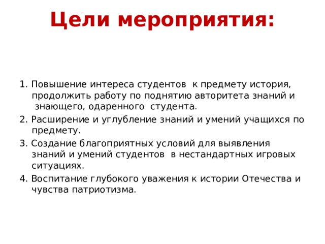 Цели мероприятия:   1. Повышение интереса студентов к предмету история, продолжить работу по поднятию авторитета знаний и знающего, одаренного студента. 2. Расширение и углубление знаний и умений учащихся по предмету. 3. Создание благоприятных условий для выявления знаний и умений студентов в нестандартных игровых ситуациях. 4. Воспитание глубокого уважения к истории Отечества и чувства патриотизма. 