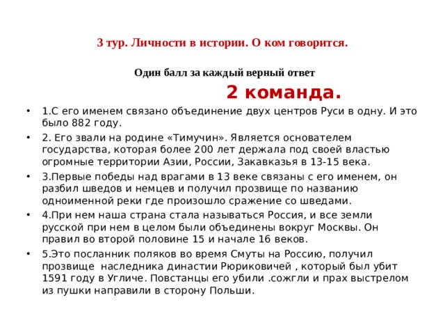     3 тур. Личности в истории. О ком говорится.   Один балл за каждый верный ответ     2 команда. 1.С его именем связано объединение двух центров Руси в одну. И это было 882 году. 2. Его звали на родине «Тимучин». Является основателем государства, которая более 200 лет держала под своей властью огромные территории Азии, России, Закавказья в 13-15 века. 3.Первые победы над врагами в 13 веке связаны с его именем, он разбил шведов и немцев и получил прозвище по названию одноименной реки где произошло сражение со шведами. 4.При нем наша страна стала называться Россия, и все земли русской при нем в целом были объединены вокруг Москвы. Он правил во второй половине 15 и начале 16 веков. 5.Это посланник поляков во время Смуты на Россию, получил прозвище наследника династии Рюриковичей , который был убит 1591 году в Угличе. Повстанцы его убили .сожгли и прах выстрелом из пушки направили в сторону Польши.    
