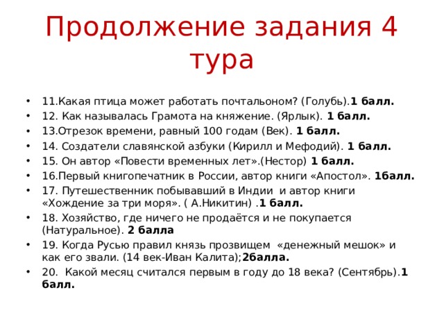 Продолжение задания 4 тура 11.Какая птица может работать почтальоном? (Голубь). 1 балл. 12. Как называлась Грамота на княжение. (Ярлык). 1 балл. 13.Отрезок времени, равный 100 годам (Век). 1 балл. 14. Создатели славянской азбуки (Кирилл и Мефодий). 1 балл. 15. Он автор «Повести временных лет».(Нестор) 1 балл. 16.Первый книгопечатник в России, автор книги «Апостол». 1балл. 17. Путешественник побывавший в Индии и автор книги «Хождение за три моря». ( А.Никитин) . 1 балл. 18. Хозяйство, где ничего не продаётся и не покупается (Натуральное). 2 балла 19. Когда Русью правил князь прозвищем «денежный мешок» и как его звали. (14 век-Иван Калита); 2балла. 20. Какой месяц считался первым в году до 18 века? (Сентябрь). 1 балл. 