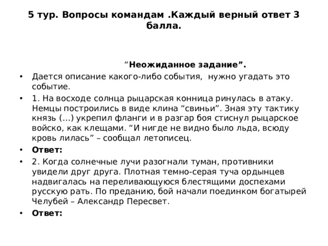 5 тур. Вопросы командам .Каждый верный ответ 3 балла.    “ Неожиданное задание”. Дается описание какого-либо события, нужно угадать это событие. 1. На восходе солнца рыцарская конница ринулась в атаку. Немцы построились в виде клина “свиньи”. Зная эту тактику князь (…) укрепил фланги и в разгар боя стиснул рыцарское войско, как клещами. “И нигде не видно было льда, всюду кровь лилась” – сообщал летописец. Ответ: 2. Когда солнечные лучи разогнали туман, противники увидели друг друга. Плотная темно-серая туча ордынцев надвигалась на переливающуюся блестящими доспехами русскую рать. По преданию, бой начали поединком богатырей Челубей – Александр Пересвет. Ответ:  