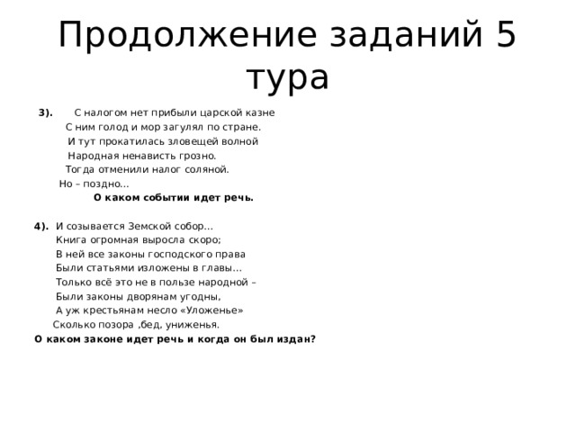 Продолжение заданий 5 тура  3). С налогом нет прибыли царской казне  С ним голод и мор загулял по стране.  И тут прокатилась зловещей волной  Народная ненависть грозно.  Тогда отменили налог соляной.  Но – поздно…  О каком событии идет речь. 4). И созывается Земской собор…  Книга огромная выросла скоро;  В ней все законы господского права  Были статьями изложены в главы…  Только всё это не в пользе народной –  Были законы дворянам угодны,  А уж крестьянам несло «Уложенье»  Сколько позора ,бед, униженья. О каком законе идет речь и когда он был издан?      