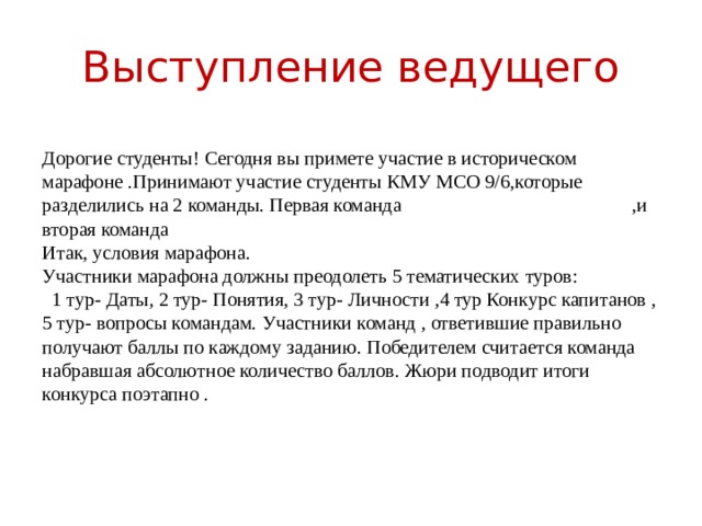 Выступление ведущего Дорогие студенты! Сегодня вы примете участие в историческом марафоне .Принимают участие студенты КМУ МСО 9/6,которые разделились на 2 команды. Первая команда ,и вторая команда Итак, условия марафона. Участники марафона должны преодолеть 5 тематических туров:  1 тур- Даты, 2 тур- Понятия, 3 тур- Личности ,4 тур Конкурс капитанов , 5 тур- вопросы командам. Участники команд , ответившие правильно получают баллы по каждому заданию. Победителем считается команда набравшая абсолютное количество баллов. Жюри подводит итоги конкурса поэтапно . 