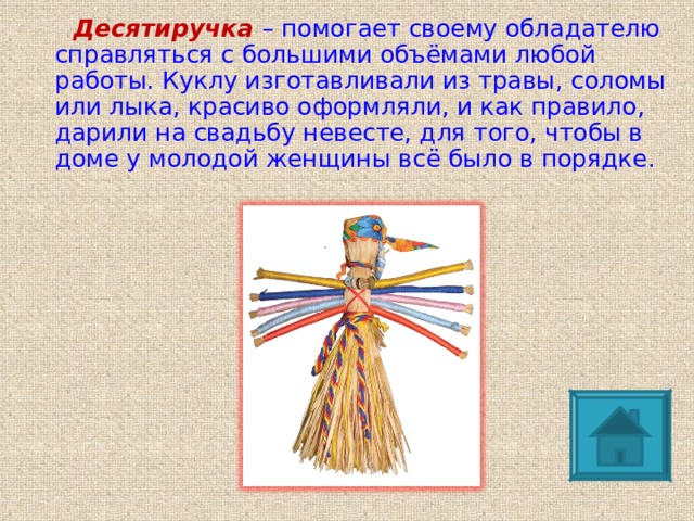 Десятиручка  – помогает своему обладателю справляться с большими объёмами любой работы. Куклу изготавливали из травы, соломы или лыка, красиво оформляли, и как правило, дарили на свадьбу невесте, для того, чтобы в доме у молодой женщины всё было в порядке. 