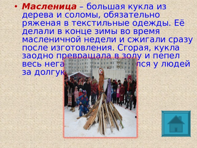Масленица  – большая кукла из дерева и соломы, обязательно ряженая в текстильные одежды. Её делали в конце зимы во время масленичной недели и сжигали сразу после изготовления. Сгорая, кукла заодно превращала в золу и пепел весь негатив, что накопился у людей за долгую зиму. 