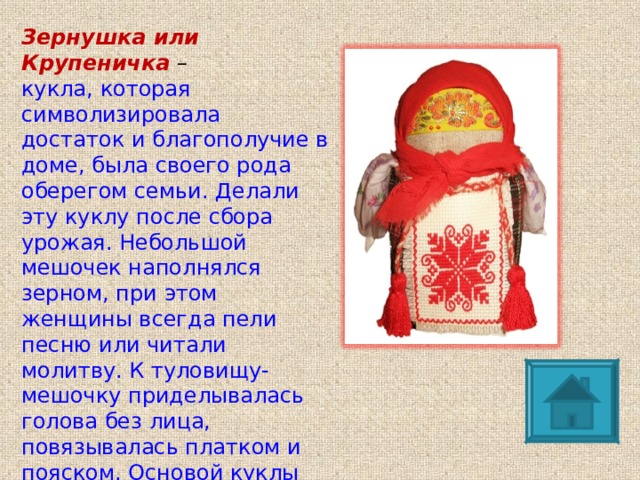 Зернушка или Крупеничка  – кукла, которая символизировала достаток и благополучие в доме, была своего рода оберегом семьи. Делали эту куклу после сбора урожая. Небольшой мешочек наполнялся зерном, при этом женщины всегда пели песню или читали молитву. К туловищу-мешочку приделывалась голова без лица, повязывалась платком и пояском. Основой куклы был мешочек, наполненный зерном. Если в доме было голодно, то эта кукла выручала своих хозяев – из неё брали зерно.  
