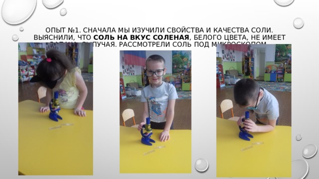 Опыт №1. Сначала мы изучили свойства и качества соли. Выяснили, что  соль на вкус соленая , белого цвета, не имеет запаха, сыпучая. Рассмотрели соль под микроскопом. 