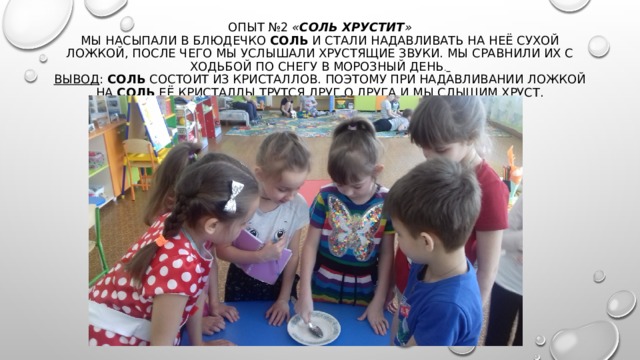 Опыт №2  « Соль хрустит »  Мы насыпали в блюдечко  соль  и стали надавливать на неё сухой ложкой, после чего мы услышали хрустящие звуки. Мы сравнили их с ходьбой по снегу в морозный день .   Вывод :  Соль  состоит из кристаллов. Поэтому при надавливании ложкой на  соль  её кристаллы трутся друг о друга и мы слышим хруст.    