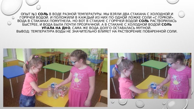 Опыт №3  Соль  в воде разной температуры. Мы взяли два стакана с холодной и горячей водой. И положили в каждый из них по одной ложке соли  «с горкой» .  Вода в стаканах помутнела. Но вот в стакане с горячей водой  соль растворилась быстрее, и вода была почти прозрачной. А в стакане с холодной водой  соль упала на дно , сама же вода долго оставалась мутной.  Вывод: температура воды не значительно влияет на растворение поваренной соли. 