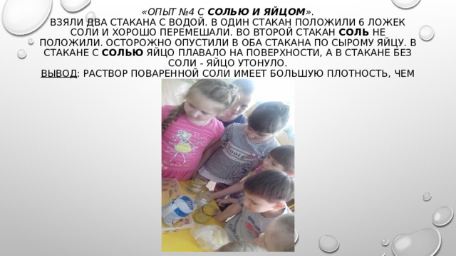 «Опыт №4 с  солью и яйцом » .  Взяли два стакана с водой. В один стакан положили 6 ложек соли и хорошо перемешали. Во второй стакан  соль не положили. Осторожно опустили в оба стакана по сырому яйцу. В стакане с  солью  яйцо плавало на поверхности, а в стакане без соли - яйцо утонуло.  Вывод : Раствор поваренной соли имеет большую плотность, чем вода.   