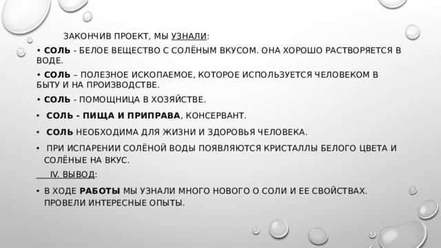  Закончив проект, мы  узнали : •  Соль  - белое вещество с солёным вкусом. Она хорошо растворяется в воде. •  Соль  – полезное ископаемое, которое используется человеком в быту и на производстве. •  Соль  - помощница в хозяйстве.   Соль - пища и приправа , консервант.   Соль  необходима для жизни и здоровья человека.  При испарении солёной воды появляются кристаллы белого цвета и солёные на вкус.  IV. Вывод : В ходе  работы  мы узнали много нового о соли и ее свойствах. Провели интересные опыты.   