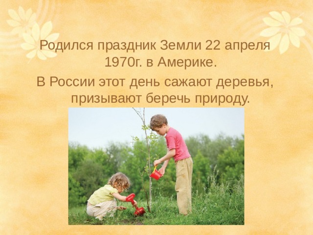 Родился праздник Земли 22 апреля 1970г. в Америке. В России этот день сажают деревья, призывают беречь природу. 