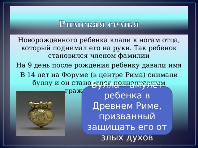 Новорожденного ребенка клали к ногам отца, который поднимал его на руки. Так ребенок становился членом фамилии На 9 день после рождения ребенку давали имя В 14 лет на Форуме (в центре Рима) снимали буллу и он становился полноправным гражданином Рима Булла – амулет ребенка в Древнем Риме, призванный защищать его от злых духов 
