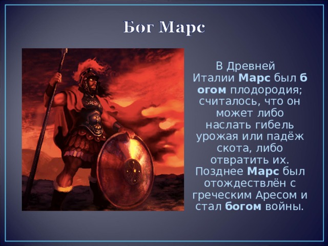 В Древней Италии  Марс  был  богом  плодородия; считалось, что он может либо наслать гибель урожая или падёж скота, либо отвратить их. Позднее  Марс  был отождествлён с греческим Аресом и стал  богом  войны. 