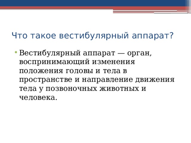 Что такое вестибулярный аппарат? Вестибулярный аппарат — орган, воспринимающий изменения положения головы и тела в пространстве и направление движения тела у позвоночных животных и человека. 