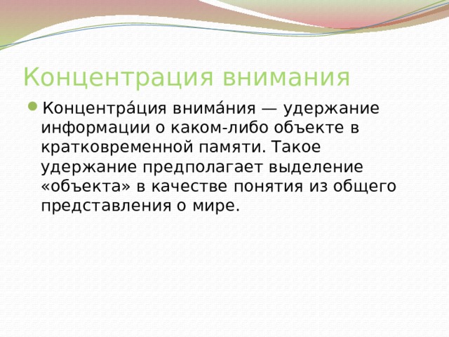 Концентрация внимания Концентра́ция внима́ния — удержание информации о каком-либо объекте в кратковременной памяти. Такое удержание предполагает выделение «объекта» в качестве понятия из общего представления о мире. 