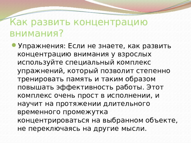 Как развить концентрацию внимания? Упражнения: Если не знаете, как развить концентрацию внимания у взрослых используйте специальный комплекс упражнений, который позволит степенно тренировать память и таким образом повышать эффективность работы. Этот комплекс очень прост в исполнении, и научит на протяжении длительного временного промежутка концентрироваться на выбранном объекте, не переключаясь на другие мысли. 
