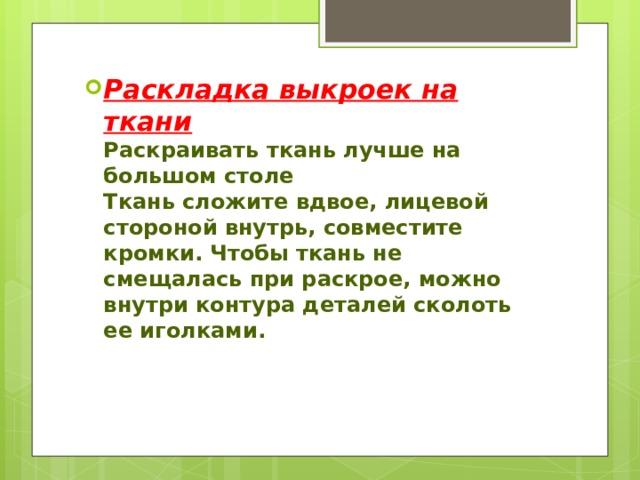 Раскладка выкроек на ткани  Раскраивать ткань лучше на большом столе  Ткань сложите вдвое, лицевой стороной внутрь, совместите кромки. Чтобы ткань не смещалась при раскрое, можно внутри контура деталей сколоть ее иголками.   