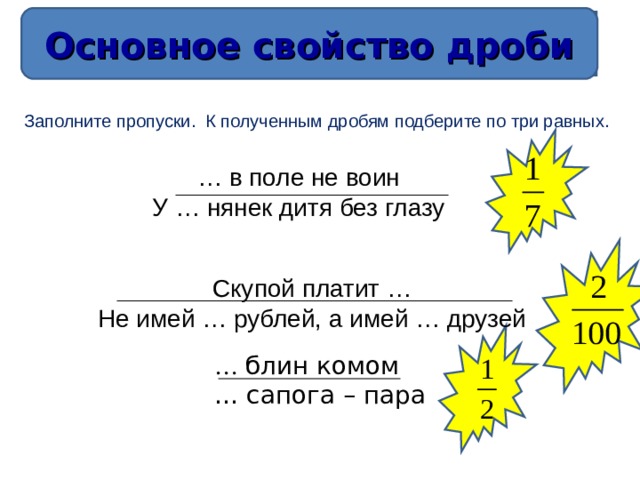 Основное свойство дроби Основное свойство дроби Заполните пропуски. К полученным дробям подберите по три равных. … в поле не воин У … нянек дитя без глазу Скупой платит … Не имей … рублей, а имей … друзей … блин комом … сапога – пара 