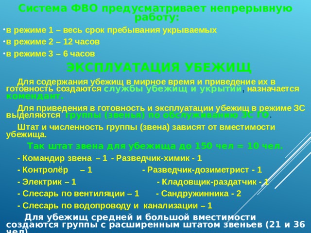 Система ФВО предусматривает непрерывную работу: в режиме 1 – весь срок пребывания укрываемых в режиме 2 – 12 часов в режиме 3 – 6 часов  ЭКСПЛУАТАЦИЯ УБЕЖИЩ  Для содержания убежищ в мирное время и приведение их в готовность создаются службы убежищ и укрытий , назначается комендант.  Для приведения в готовность и эксплуатации убежищ в режиме ЗС выделяются группы (звенья) по обслуживанию ЗС ГО .  Штат и численность группы (звена) зависят от вместимости убежища. Так штат звена для убежища до 150 чел = 10 чел.  - Командир звена  – 1   - Разведчик-химик - 1  - Контролёр  – 1 - Разведчик-дозиметрист - 1  - Электрик – 1 - Кладовщик-раздатчик - 1  - Слесарь по вентиляции – 1 - Сандружинника - 2  - Слесарь по водопроводу и канализации – 1  Для убежищ средней и большой вместимости создаются группы с расширенным штатом звеньев (21 и 36 чел).   