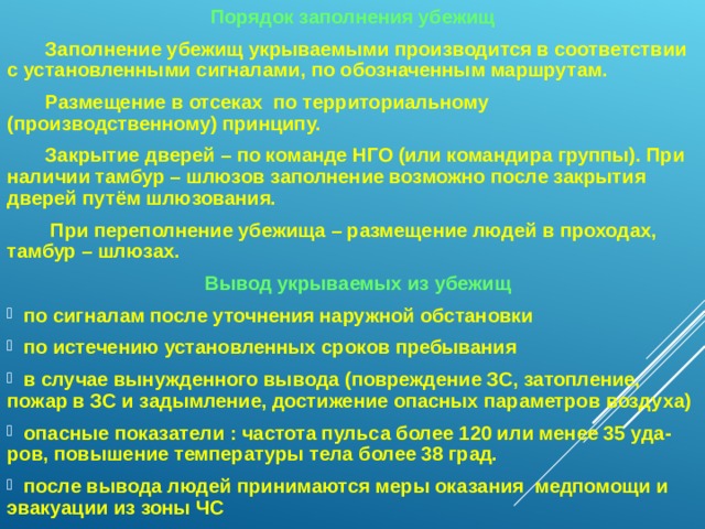 Порядок заполнения убежищ  Заполнение убежищ укрываемыми производится в соответствии с установленными сигналами, по обозначенным маршрутам.  Размещение в отсеках по территориальному (производственному) принципу.  Закрытие дверей – по команде НГО (или командира группы). При наличии тамбур – шлюзов заполнение возможно после закрытия дверей путём шлюзования.  При переполнение убежища – размещение людей в проходах, тамбур – шлюзах.  Вывод укрываемых из убежищ  по сигналам после уточнения наружной обстановки  по истечению установленных сроков пребывания  в случае вынужденного вывода (повреждение ЗС, затопление, пожар в ЗС и задымление, достижение опасных параметров воздуха)  опасные показатели : частота пульса более 120 или менее 35 уда-ров, повышение температуры тела более 38 град.  после вывода людей принимаются меры оказания медпомощи и эвакуации из зоны ЧС   