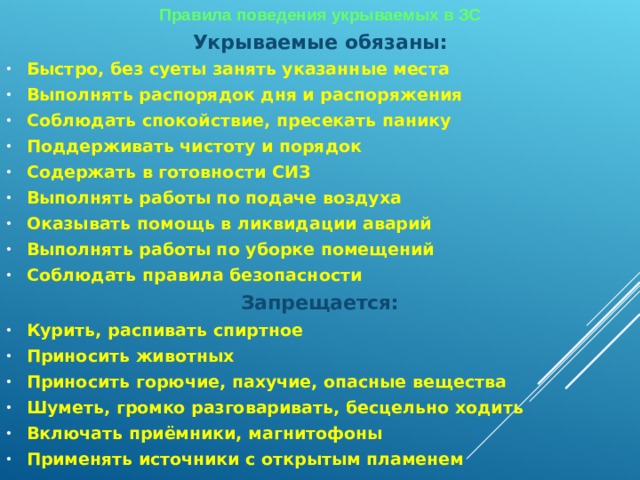 Правила поведения укрываемых в ЗС Укрываемые обязаны: Быстро, без суеты занять указанные места Выполнять распорядок дня и распоряжения Соблюдать спокойствие, пресекать панику Поддерживать чистоту и порядок Содержать в готовности СИЗ Выполнять работы по подаче воздуха Оказывать помощь в ликвидации аварий Выполнять работы по уборке помещений Соблюдать правила безопасности Запрещается: Курить, распивать спиртное Приносить животных Приносить горючие, пахучие, опасные вещества Шуметь, громко разговаривать, бесцельно ходить Включать приёмники, магнитофоны Применять источники с открытым пламенем   