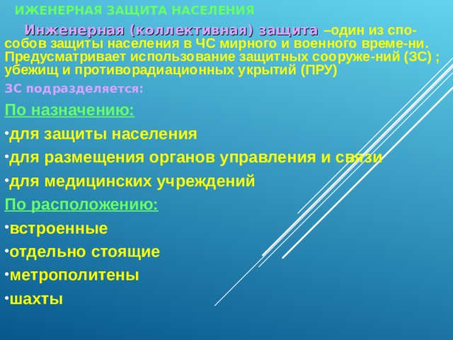 ИЖЕНЕРНАЯ ЗАЩИТА НАСЕЛЕНИЯ  Инженерная (коллективная) защита –один из спо-собов защиты населения в ЧС мирного и военного време-ни. Предусматривает использование защитных сооруже-ний (ЗС) ; убежищ и противорадиационных укрытий (ПРУ) ЗС подразделяется: По назначению: для защиты населения для размещения органов управления и связи для медицинских учреждений По расположению:  встроенные отдельно стоящие метрополитены шахты    3 