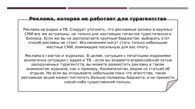 Реклама, которая не работает для турагентства   Реклама на радио и ТВ. Следует уточнить, что рекламные ролики в крупных СМИ все же актуальны, но только для настоящих гигантов туристического бизнеса. Если же вы не располагаете крупным бюджетом, выбирать этот способ рекламы не стоит. Исключением могут стать только небольшие местные СМИ, взимающие посильную для вас плату.   Реклама в газетах и журналах. В целом, ситуация с печатными изданиями аналогична ситуации с радио и ТВ – если вы владеете всероссийской сетью раскрученных турагентств, вы можете разместить рекламу в таком знаменитом журнале, как к примеру, Космополитан, рядом со статьей об отдыхе. Но если вы открываете небольшое пока что агентство, такая рекламная акция может поглотить больше половины бюджета, и не принести какой-либо существенной пользы. 