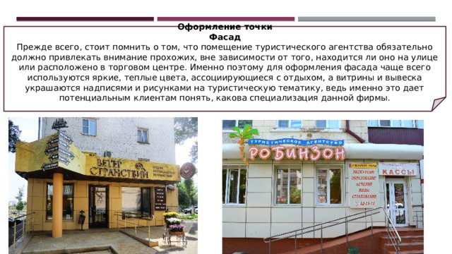 Оформление точки Фасад Прежде всего, стоит помнить о том, что помещение туристического агентства обязательно должно привлекать внимание прохожих, вне зависимости от того, находится ли оно на улице или расположено в торговом центре. Именно поэтому для оформления фасада чаще всего используются яркие, теплые цвета, ассоциирующиеся с отдыхом, а витрины и вывеска украшаются надписями и рисунками на туристическую тематику, ведь именно это дает потенциальным клиентам понять, какова специализация данной фирмы. 