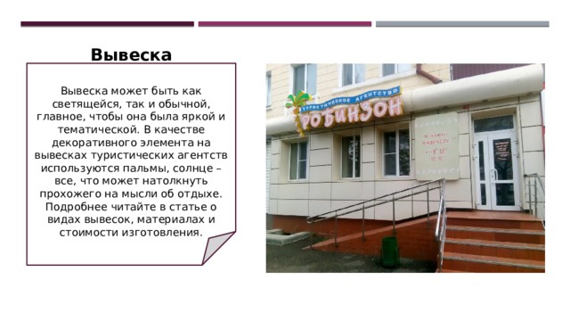 Вывеска   Вывеска может быть как светящейся, так и обычной, главное, чтобы она была яркой и тематической. В качестве декоративного элемента на вывесках туристических агентств используются пальмы, солнце – все, что может натолкнуть прохожего на мысли об отдыхе. Подробнее читайте в статье о видах вывесок, материалах и стоимости изготовления. 