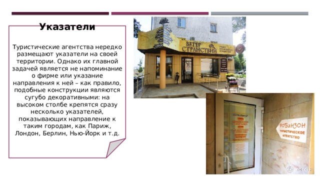 Указатели   Туристические агентства нередко размещают указатели на своей территории. Однако их главной задачей является не напоминание о фирме или указание направления к ней – как правило, подобные конструкции являются сугубо декоративными: на высоком столбе крепятся сразу несколько указателей, показывающих направление к таким городам, как Париж, Лондон, Берлин, Нью-Йорк и т.д. 