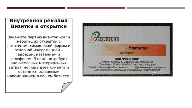 Внутренняя реклама  Визитки и открытки   Закажите партию визиток и/или небольших открыток с логотипом, символикой фирмы и основной информацией – адресом, названием и телефоном. Это не потребует значительных материальных затрат, но пора дует клиента и останется осязаемым напоминанием о вашем бизнесе. 