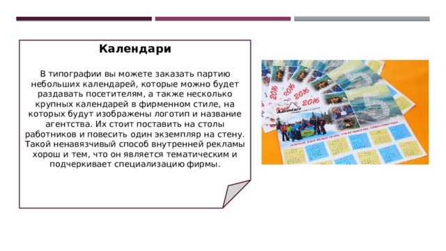 Календари   В типографии вы можете заказать партию небольших календарей, которые можно будет раздавать посетителям, а также несколько крупных календарей в фирменном стиле, на которых будут изображены логотип и название агентства. Их стоит поставить на столы работников и повесить один экземпляр на стену. Такой ненавязчивый способ внутренней рекламы хорош и тем, что он является тематическим и подчеркивает специализацию фирмы. 