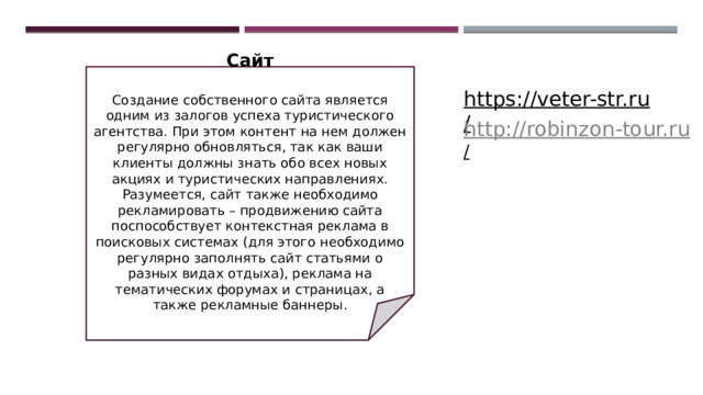 Сайт   Создание собственного сайта является одним из залогов успеха туристического агентства. При этом контент на нем должен регулярно обновляться, так как ваши клиенты должны знать обо всех новых акциях и туристических направлениях. Разумеется, сайт также необходимо рекламировать – продвижению сайта поспособствует контекстная реклама в поисковых системах (для этого необходимо регулярно заполнять сайт статьями о разных видах отдыха), реклама на тематических форумах и страницах, а также рекламные баннеры. https://veter-str.ru/  http://robinzon-tour.ru /  